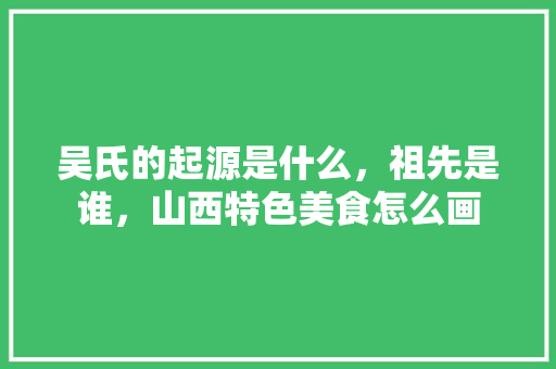 吴氏的起源是什么，祖先是谁，山西特色美食怎么画 吴氏的起源是什么，祖先是谁，山西特色美食怎么画 美食推荐
