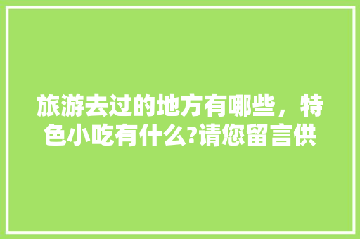 旅游去过的地方有哪些，特色小吃有什么?请您留言供大家参考，好吗，特色路边摊小吃哪最好 旅游去过的地方有哪些，特色小吃有什么?请您留言供大家参考，好吗，特色路边摊小吃哪最好 美食推荐