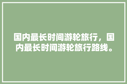 国内最长时间游轮旅行，国内最长时间游轮旅行路线。 国内最长时间游轮旅行，国内最长时间游轮旅行路线。 旅行资讯