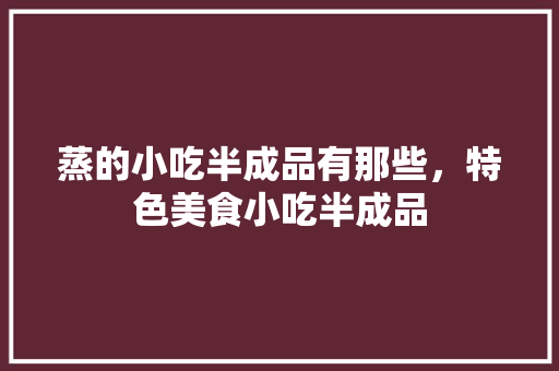蒸的小吃半成品有那些，特色美食小吃半成品