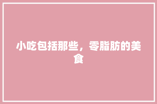 小吃包括那些，零脂肪的美食 小吃包括那些，零脂肪的美食 健康建议