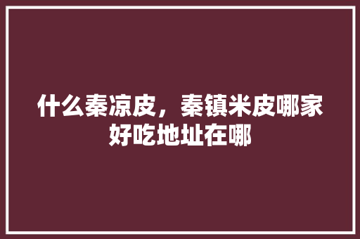 什么秦凉皮,秦镇米皮哪家好吃地址在哪 家居窍门 什么秦凉皮,秦镇米皮哪家好吃地址在哪 什么秦凉皮,秦镇米皮哪家好吃地址在哪 家居窍门