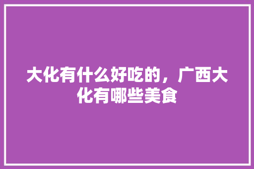 大化有什么好吃的，广西大化有哪些美食 大化有什么好吃的，广西大化有哪些美食 美食推荐