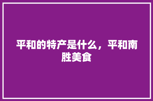 平和的特产是什么，平和南胜美食 平和的特产是什么，平和南胜美食 家居窍门