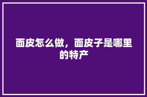 面皮怎么做，面皮子是哪里的特产 面皮怎么做，面皮子是哪里的特产 生活指南