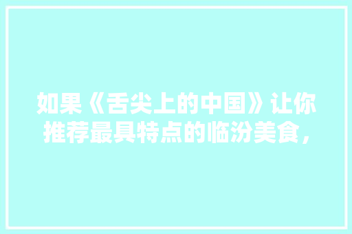 如果《舌尖上的中国》让你推荐最具特点的临汾美食，你知道哪些，临汾古县特色美食 如果《舌尖上的中国》让你推荐最具特点的临汾美食，你知道哪些，临汾古县特色美食 美食推荐