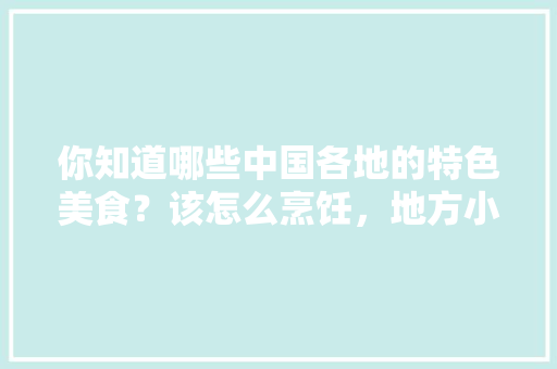 你知道哪些中国各地的特色美食？该怎么烹饪，地方小吃特产 你知道哪些中国各地的特色美食？该怎么烹饪，地方小吃特产 健康建议