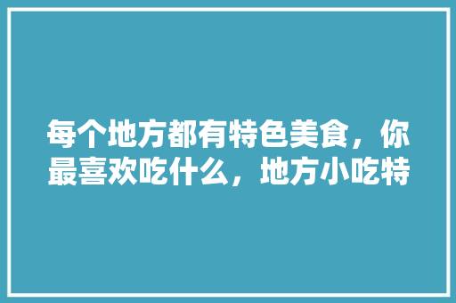 每个地方都有特色美食，你最喜欢吃什么，地方小吃特产 每个地方都有特色美食，你最喜欢吃什么，地方小吃特产 生活指南