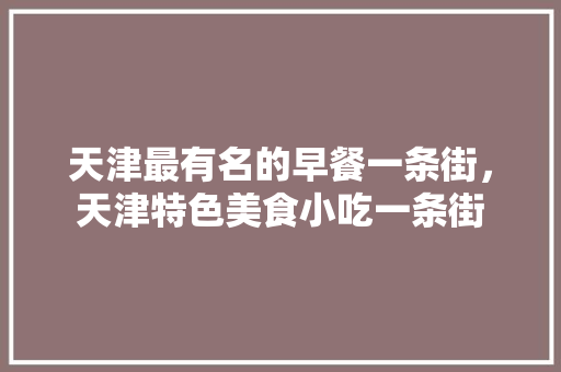 天津最有名的早餐一条街，天津特色美食小吃一条街 天津最有名的早餐一条街，天津特色美食小吃一条街 生活指南