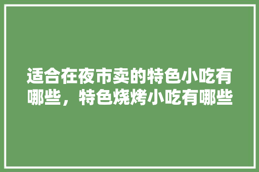适合在夜市卖的特色小吃有哪些，特色烧烤小吃有哪些 适合在夜市卖的特色小吃有哪些，特色烧烤小吃有哪些 生活指南
