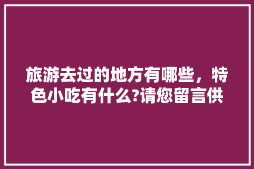 旅游去过的地方有哪些，特色小吃有什么?请您留言供大家参考，好吗，全国各地哪个地方小吃最有特色 旅游去过的地方有哪些，特色小吃有什么?请您留言供大家参考，好吗，全国各地哪个地方小吃最有特色 健康建议