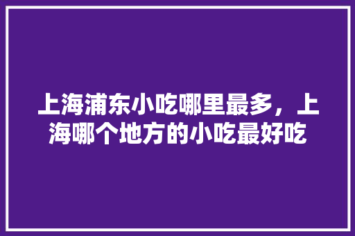 上海浦东小吃哪里最多，上海哪个地方的小吃最好吃 上海浦东小吃哪里最多，上海哪个地方的小吃最好吃 生活指南