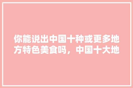 你能说出中国十种或更多地方特色美食吗，中国十大地方特色美食小吃 你能说出中国十种或更多地方特色美食吗，中国十大地方特色美食小吃 美食推荐