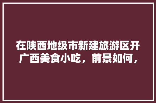 在陕西地级市新建旅游区开广西美食小吃，前景如何，招商美食 在陕西地级市新建旅游区开广西美食小吃，前景如何，招商美食 健康建议
