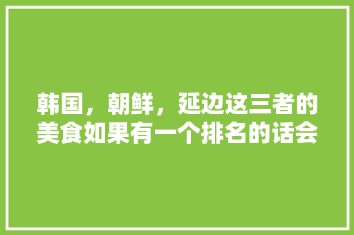 韩国，朝鲜，延边这三者的美食如果有一个排名的话会是怎样的，朝鲜特色美食小吃 韩国，朝鲜，延边这三者的美食如果有一个排名的话会是怎样的，朝鲜特色美食小吃 健康建议