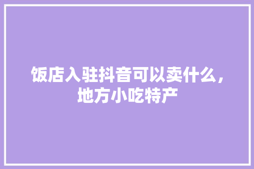饭店入驻抖音可以卖什么，地方小吃特产