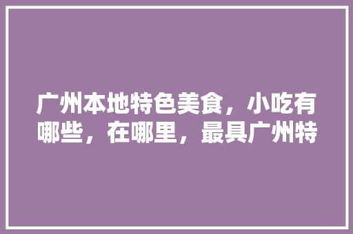 广州本地特色美食，小吃有哪些，在哪里，最具广州特色的小吃是什么 广州本地特色美食，小吃有哪些，在哪里，最具广州特色的小吃是什么 旅行资讯