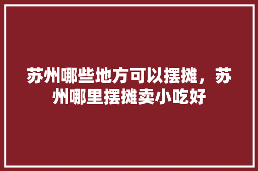 苏州哪些地方可以摆摊，苏州哪里摆摊卖小吃好 苏州哪些地方可以摆摊，苏州哪里摆摊卖小吃好 生活指南