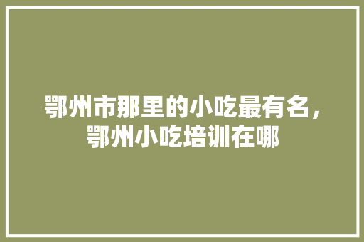 鄂州市那里的小吃最有名，鄂州小吃培训在哪 鄂州市那里的小吃最有名，鄂州小吃培训在哪 健康建议