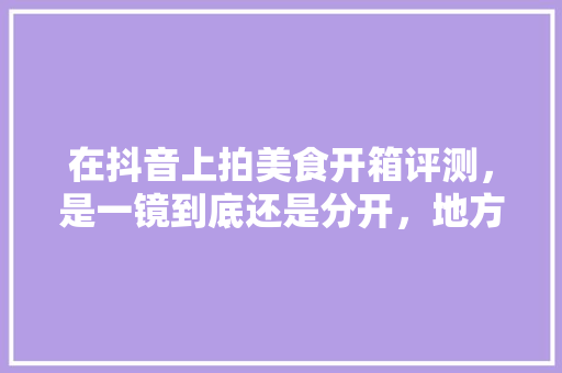 在抖音上拍美食开箱评测，是一镜到底还是分开，地方小吃特产 在抖音上拍美食开箱评测，是一镜到底还是分开，地方小吃特产 健康建议