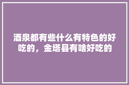 酒泉都有些什么有特色的好吃的，金塔县有啥好吃的 酒泉都有些什么有特色的好吃的，金塔县有啥好吃的 旅行资讯