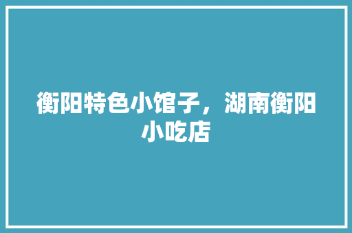 衡阳特色小馆子，湖南衡阳小吃店 衡阳特色小馆子，湖南衡阳小吃店 生活指南