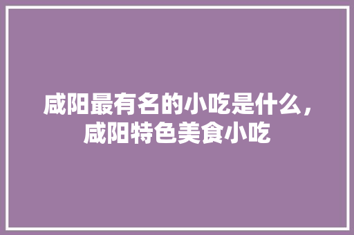 咸阳最有名的小吃是什么，咸阳特色美食小吃 咸阳最有名的小吃是什么，咸阳特色美食小吃 生活指南