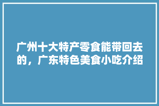 广州十大特产零食能带回去的，广东特色美食小吃介绍 广州十大特产零食能带回去的，广东特色美食小吃介绍 家居窍门