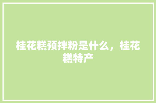 桂花糕预拌粉是什么，桂花糕特产 桂花糕预拌粉是什么，桂花糕特产 生活指南
