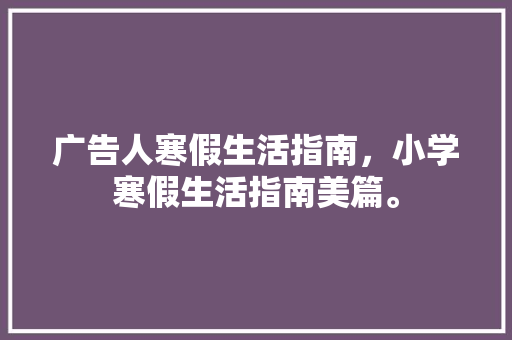 广告人寒假生活指南，小学寒假生活指南美篇。 广告人寒假生活指南，小学寒假生活指南美篇。 生活指南