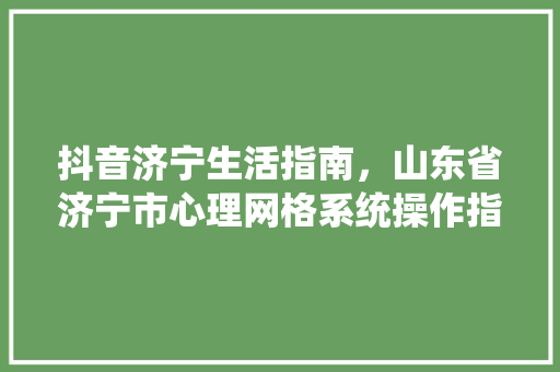 抖音济宁生活指南，山东省济宁市心理网格系统操作指南。