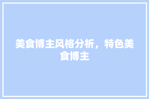 美食博主风格分析，特色美食博主 美食博主风格分析，特色美食博主 旅行资讯