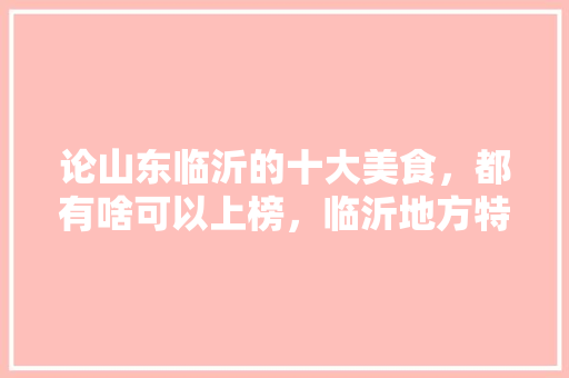 论山东临沂的十大美食，都有啥可以上榜，临沂地方特色美食小吃 论山东临沂的十大美食，都有啥可以上榜，临沂地方特色美食小吃 旅行资讯