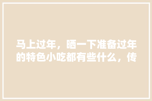 马上过年，晒一下准备过年的特色小吃都有些什么，传统手工艺小吃 马上过年，晒一下准备过年的特色小吃都有些什么，传统手工艺小吃 美食推荐