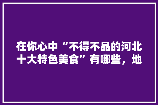 在你心中“不得不品的河北十大特色美食”有哪些，地方特色吃的 在你心中“不得不品的河北十大特色美食”有哪些，地方特色吃的 生活指南