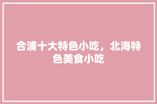 合浦十大特色小吃，北海特色美食小吃 合浦十大特色小吃，北海特色美食小吃 家居窍门