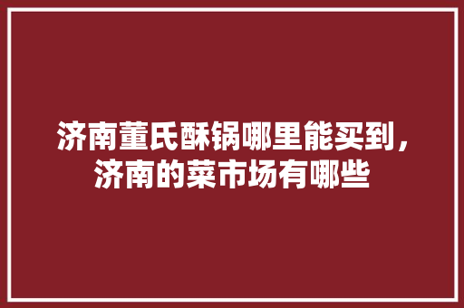 济南董氏酥锅哪里能买到，济南的菜市场有哪些 济南董氏酥锅哪里能买到，济南的菜市场有哪些 美食推荐