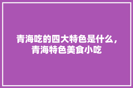青海吃的四大特色是什么，青海特色美食小吃 青海吃的四大特色是什么，青海特色美食小吃 家居窍门