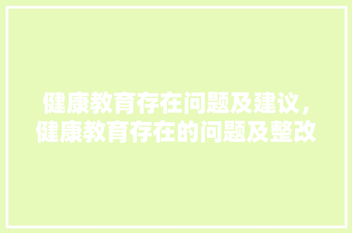 健康教育存在问题及建议，健康教育存在的问题及整改措施。 健康教育存在问题及建议，健康教育存在的问题及整改措施。 健康建议