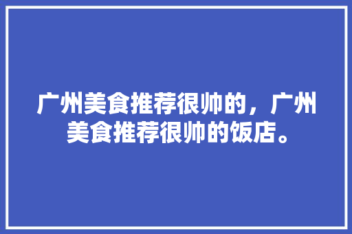广州美食推荐很帅的,广州美食推荐很帅的饭店。 美食推荐 广州美食推荐很帅的,广州美食推荐很帅的饭店。 广州美食推荐很帅的,广州美食推荐很帅的饭店。 美食推荐