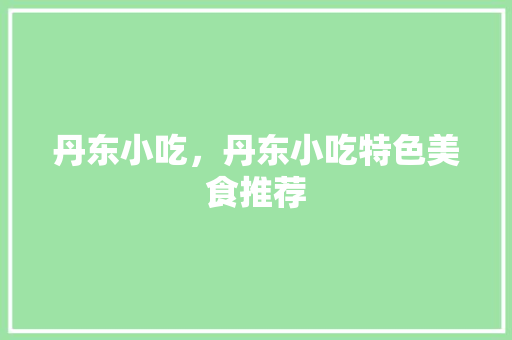 丹东小吃，丹东小吃特色美食推荐 丹东小吃，丹东小吃特色美食推荐 生活指南