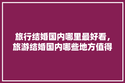 旅行结婚国内哪里最好看，旅游结婚国内哪些地方值得去。 旅行结婚国内哪里最好看，旅游结婚国内哪些地方值得去。 旅行资讯