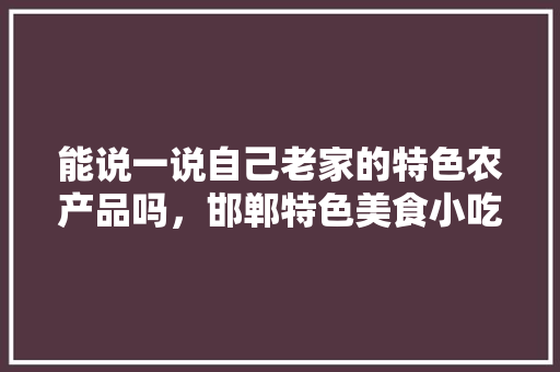 能说一说自己老家的特色农产品吗,邯郸特色美食小吃 家居窍门 能说一说自己老家的特色农产品吗,邯郸特色美食小吃 能说一说自己老家的特色农产品吗,邯郸特色美食小吃 家居窍门