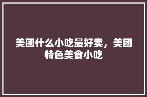 美团什么小吃最好卖，美团特色美食小吃 美团什么小吃最好卖，美团特色美食小吃 生活指南