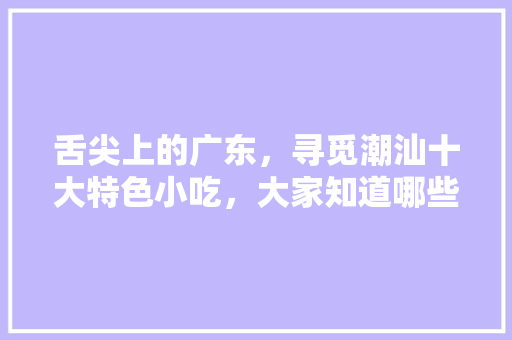 舌尖上的广东，寻觅潮汕十大特色小吃，大家知道哪些，广东省特色美食及小吃 舌尖上的广东，寻觅潮汕十大特色小吃，大家知道哪些，广东省特色美食及小吃 美食推荐