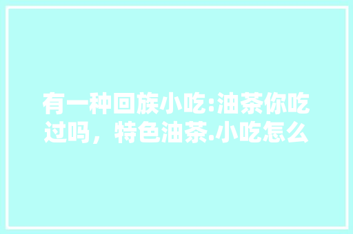 有一种回族小吃:油茶你吃过吗，特色油茶.小吃怎么样 有一种回族小吃:油茶你吃过吗，特色油茶.小吃怎么样 家居窍门