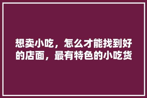 想卖小吃，怎么才能找到好的店面，最有特色的小吃货源 想卖小吃，怎么才能找到好的店面，最有特色的小吃货源 生活指南