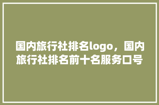国内旅行社排名logo，国内旅行社排名前十名服务口号。 国内旅行社排名logo，国内旅行社排名前十名服务口号。 旅行资讯