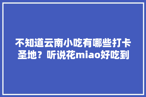 不知道云南小吃有哪些打卡圣地？听说花miao好吃到哭，而且还吸引了不少网红前去，打卡当地美食 不知道云南小吃有哪些打卡圣地？听说花miao好吃到哭，而且还吸引了不少网红前去，打卡当地美食 健康建议