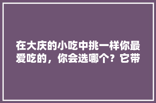 在大庆的小吃中挑一样你最爱吃的，你会选哪个？它带给你的回忆是什么，大庆特色美食小吃 在大庆的小吃中挑一样你最爱吃的，你会选哪个？它带给你的回忆是什么，大庆特色美食小吃 美食推荐